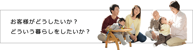 お客様がどうしたいか？どういう暮らしをしたいか？