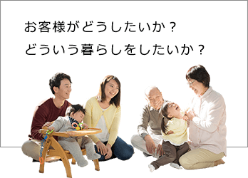 お客様がどうしたいか？どういう暮らしをしたいか？